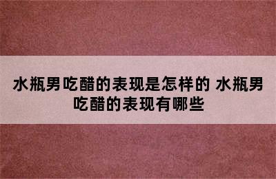 水瓶男吃醋的表现是怎样的 水瓶男吃醋的表现有哪些